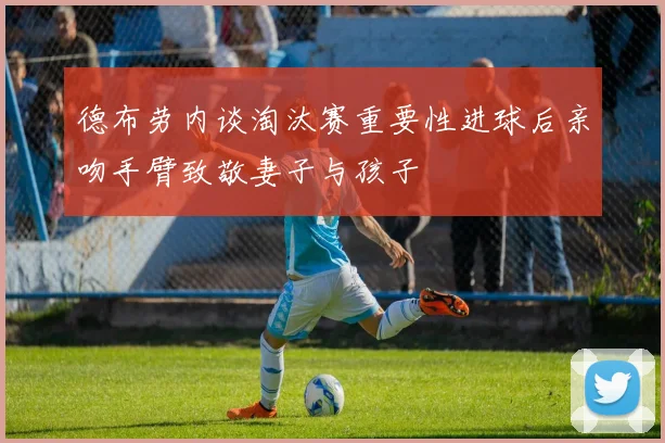 德布劳内谈淘汰赛重要性进球后亲吻手臂致敬妻子与孩子