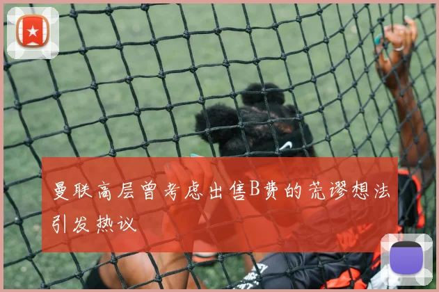 曼联高层曾考虑出售B费的荒谬想法引发热议