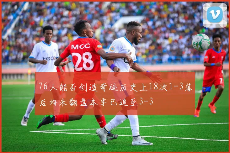 76人能否创造奇迹历史上18次1-3落后均未翻盘本季已追至3-3