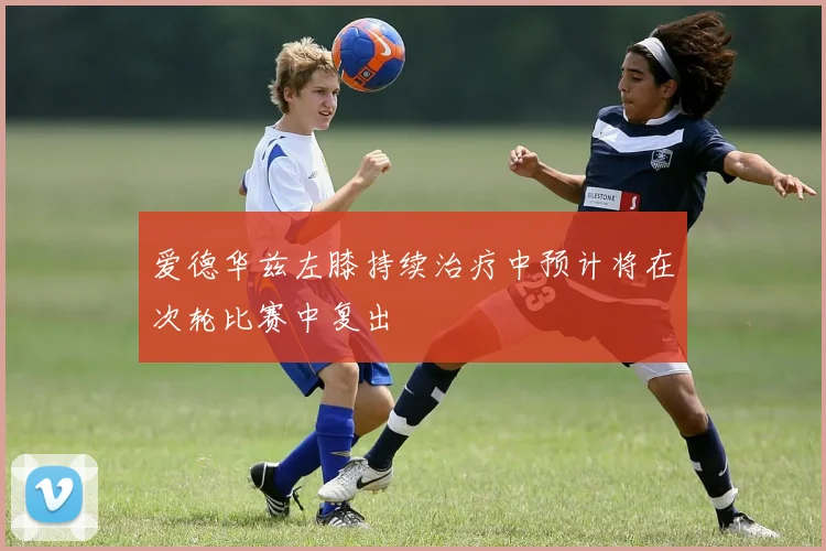 爱德华兹左膝持续治疗中预计将在次轮比赛中复出