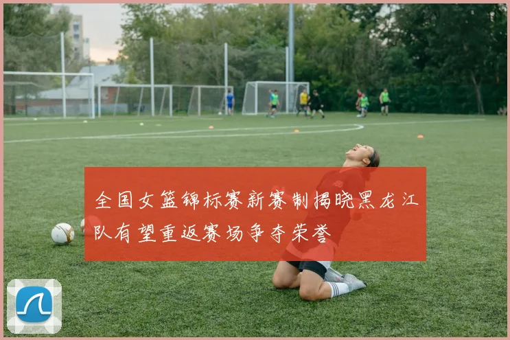 全国女篮锦标赛新赛制揭晓黑龙江队有望重返赛场争夺荣誉