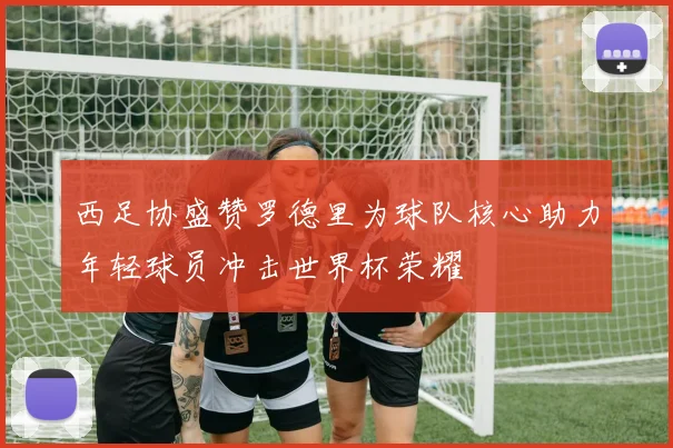 西足协盛赞罗德里为球队核心助力年轻球员冲击世界杯荣耀