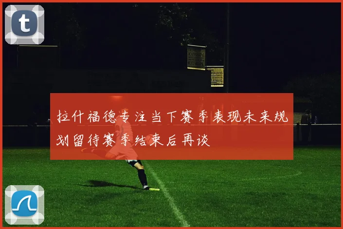 拉什福德专注当下赛季表现未来规划留待赛季结束后再谈