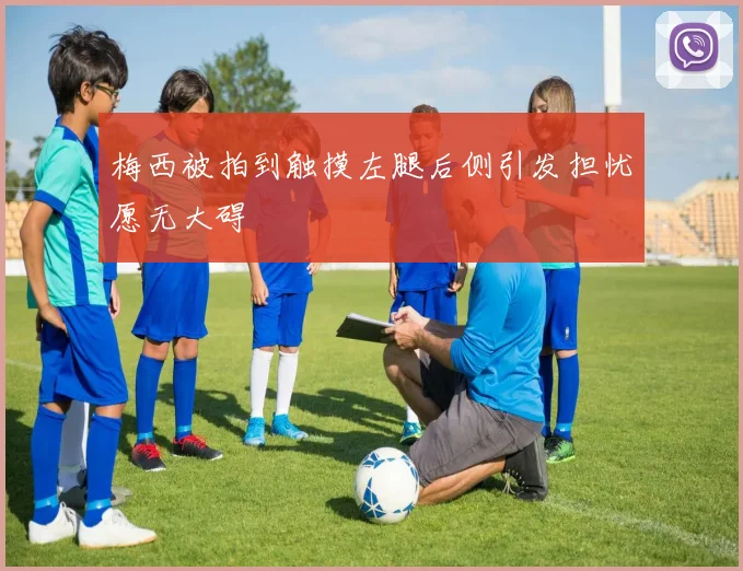梅西被拍到触摸左腿后侧引发担忧愿无大碍