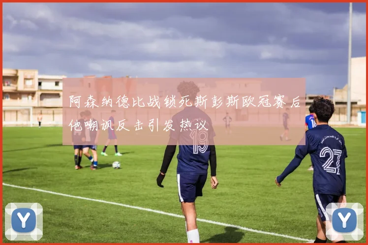 阿森纳德比战锁死斯彭斯欧冠赛后他嘲讽反击引发热议